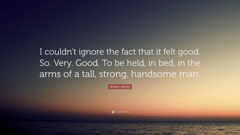 Kristen Ashley Quote: “I couldn’t ignore the fact that it felt good. So. Very. Good. To be held, in bed, in the arms of a tall, strong, handsome man.”