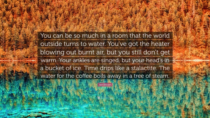 Iain Sinclair Quote: “You can be so much in a room that the world outside turns to water. You’ve got the heater blowing out burnt air, but you still don’t get warm. Your ankles are singed, but your head’s in a bucket of ice. Time drips like a stalactite. The water for the coffee boils away in a tree of steam.”