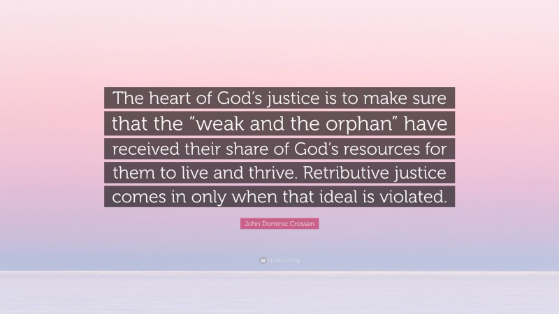 John Dominic Crossan Quote: “The heart of God’s justice is to make sure that the “weak and the orphan” have received their share of God’s resources for them to live and thrive. Retributive justice comes in only when that ideal is violated.”