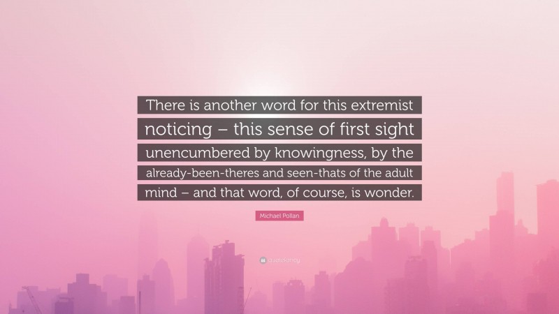 Michael Pollan Quote: “There is another word for this extremist noticing – this sense of first sight unencumbered by knowingness, by the already-been-theres and seen-thats of the adult mind – and that word, of course, is wonder.”