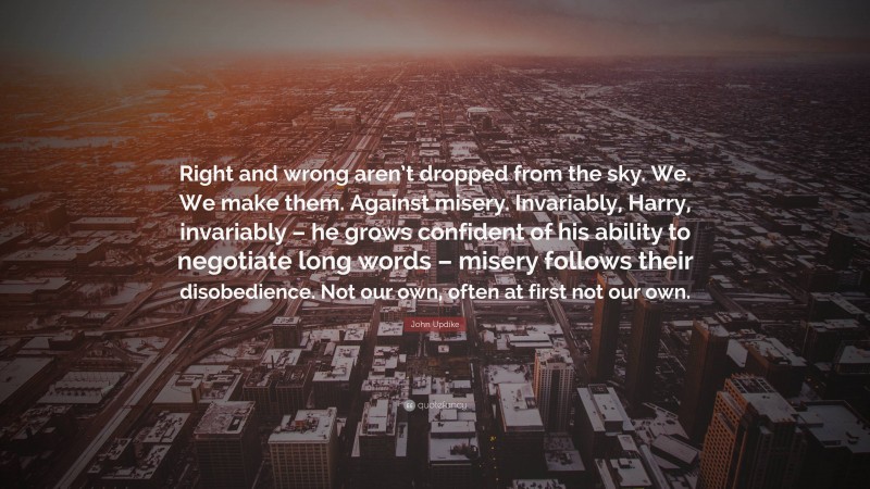 John Updike Quote: “Right and wrong aren’t dropped from the sky. We. We make them. Against misery. Invariably, Harry, invariably – he grows confident of his ability to negotiate long words – misery follows their disobedience. Not our own, often at first not our own.”