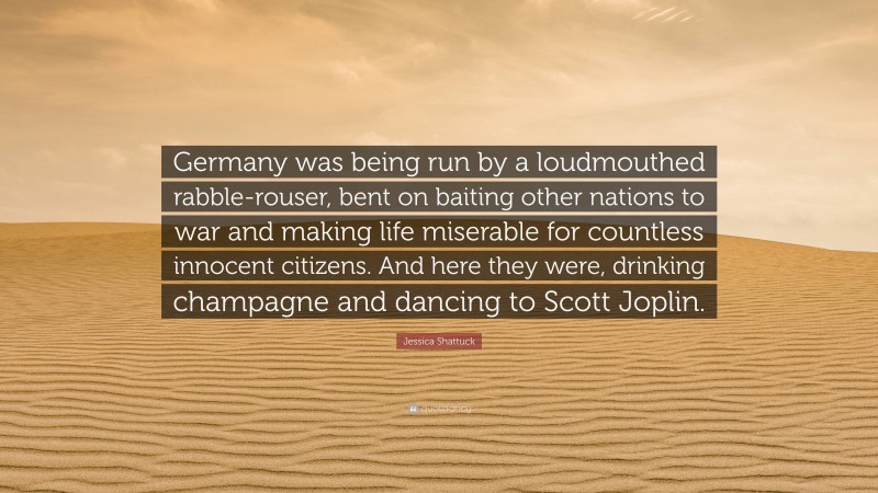 Jessica Shattuck Quote: “Germany was being run by a loudmouthed rabble-rouser, bent on baiting other nations to war and making life miserable for countless innocent citizens. And here they were, drinking champagne and dancing to Scott Joplin.”