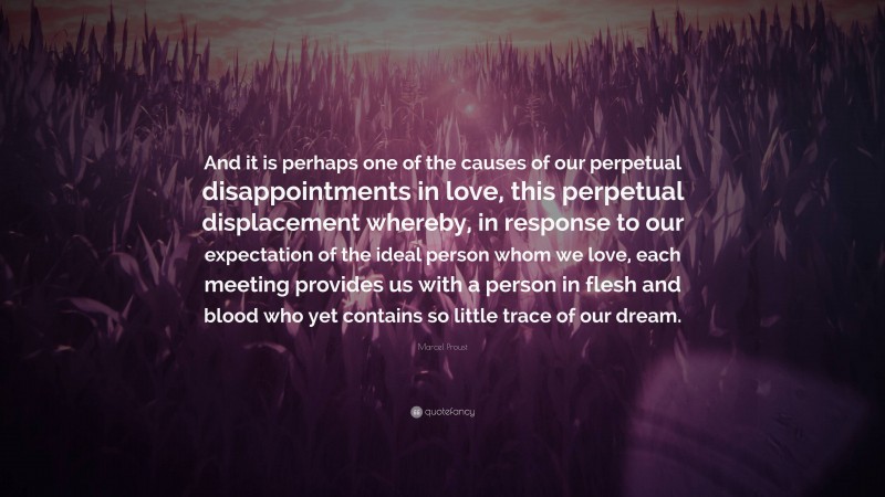 Marcel Proust Quote: “And it is perhaps one of the causes of our perpetual disappointments in love, this perpetual displacement whereby, in response to our expectation of the ideal person whom we love, each meeting provides us with a person in flesh and blood who yet contains so little trace of our dream.”