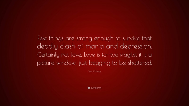 Terri Cheney Quote: “Few things are strong enough to survive that deadly clash of mania and depression. Certainly not love. Love is far too fragile: it is a picture window, just begging to be shattered.”