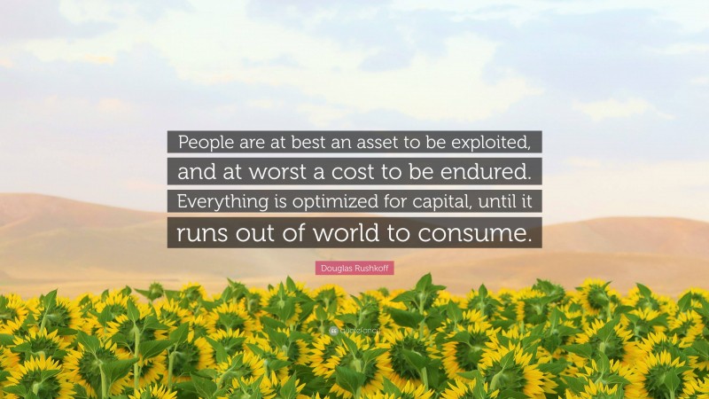 Douglas Rushkoff Quote: “People are at best an asset to be exploited, and at worst a cost to be endured. Everything is optimized for capital, until it runs out of world to consume.”