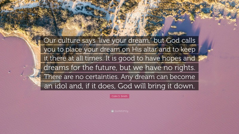 Colin S. Smith Quote: “Our culture says ‘live your dream,’ but God calls you to place your dream on His altar and to keep it there at all times. It is good to have hopes and dreams for the future, but we have no rights. There are no certainties. Any dream can become an idol and, if it does, God will bring it down.”