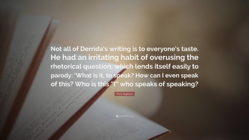 Terry Eagleton Quote: “Not all of Derrida’s writing is to everyone’s taste. He had an irritating habit of overusing the rhetorical question, which lends itself easily to parody: ‘What is it, to speak? How can I even speak of this? Who is this “I” who speaks of speaking?”