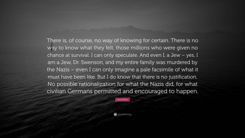 Jenna Blum Quote: “There is, of course, no way of knowing for certain. There is no way to know what they felt, those millions who were given no chance at survival. I can only speculate. And even I, a Jew – yes, I am a Jew, Dr. Swenson, and my entire family was murdered by the Nazis – even I can only imagine a pale facsimile of what it must have been like. But I do know that there is no justification. No possible rationalization for what the Nazis did, for what civilian Germans permitted and encouraged to happen.”