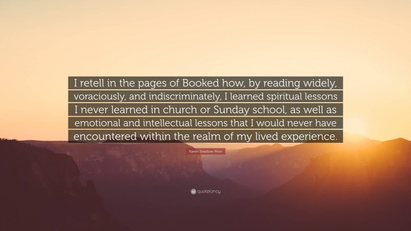 Karen Swallow Prior Quote: “I retell in the pages of Booked how, by reading widely, voraciously, and indiscriminately, I learned spiritual lessons I never learned in church or Sunday school, as well as emotional and intellectual lessons that I would never have encountered within the realm of my lived experience.”