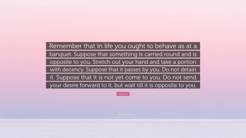 Epictetus Quote: “Remember that in life you ought to behave as at a banquet. Suppose that something is carried round and is opposite to you. Stretch out your hand and take a portion with decency. Suppose that it passes by you. Do not detain it. Suppose that it is not yet come to you. Do not send your desire forward to it, but wait till it is opposite to you.”