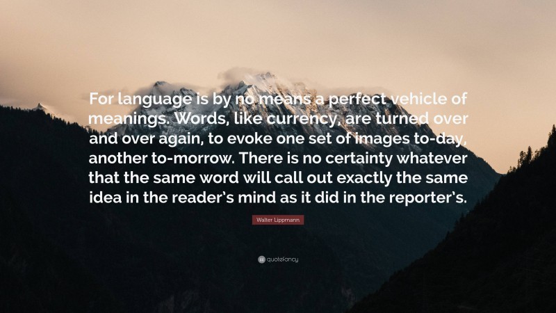 Walter Lippmann Quote: “For language is by no means a perfect vehicle of meanings. Words, like currency, are turned over and over again, to evoke one set of images to-day, another to-morrow. There is no certainty whatever that the same word will call out exactly the same idea in the reader’s mind as it did in the reporter’s.”