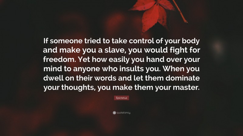 Epictetus Quote: “If someone tried to take control of your body and make you a slave, you would fight for freedom. Yet how easily you hand over your mind to anyone who insults you. When you dwell on their words and let them dominate your thoughts, you make them your master.”