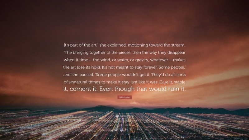 Nikki Loftin Quote: “It’s part of the art,′ she explained, motioning toward the stream. ‘The bringing together of the pieces, then the way they disappear when it time – the wind, or water, or gravity, whatever – makes the art lose its hold. It’s not meant to stay forever. Some people,’ and she paused. ‘Some people wouldn’t get it. They’d do all sorts of unnatural things to make it stay just like it was. Glue it, staple it, cement it. Even though that would ruin it.”