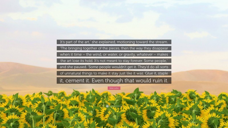 Nikki Loftin Quote: “It’s part of the art,′ she explained, motioning toward the stream. ‘The bringing together of the pieces, then the way they disappear when it time – the wind, or water, or gravity, whatever – makes the art lose its hold. It’s not meant to stay forever. Some people,’ and she paused. ‘Some people wouldn’t get it. They’d do all sorts of unnatural things to make it stay just like it was. Glue it, staple it, cement it. Even though that would ruin it.”