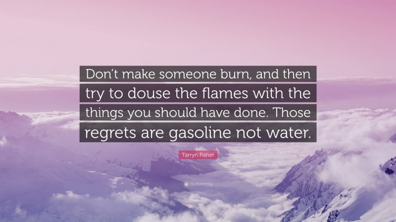 Tarryn Fisher Quote: “Don’t make someone burn, and then try to douse the flames with the things you should have done. Those regrets are gasoline not water.”