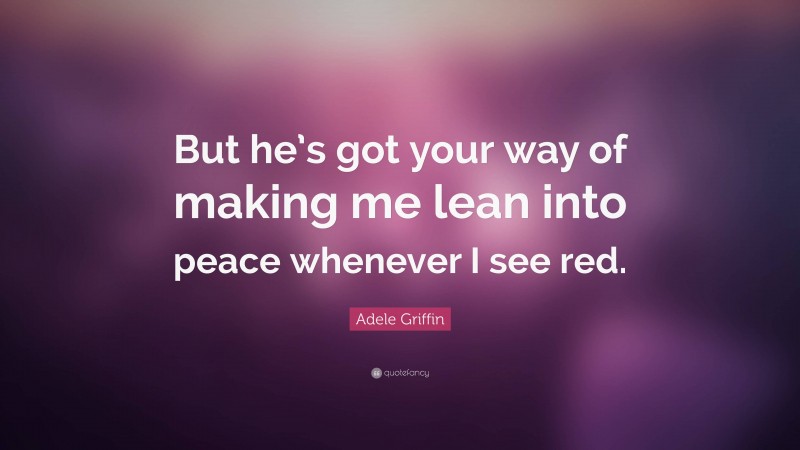 Adele Griffin Quote: “But he’s got your way of making me lean into peace whenever I see red.”