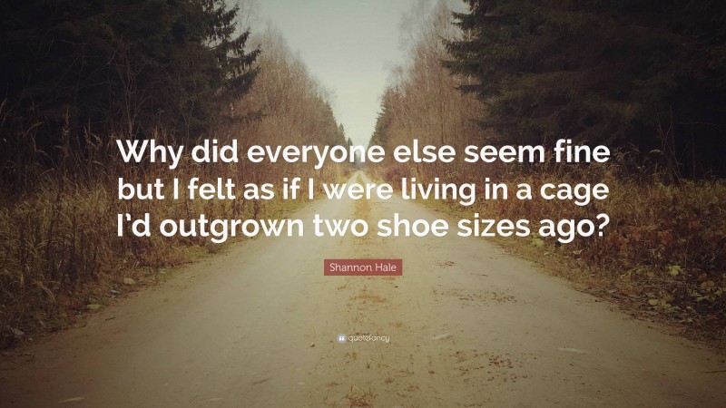 Shannon Hale Quote: “Why did everyone else seem fine but I felt as if I were living in a cage I’d outgrown two shoe sizes ago?”