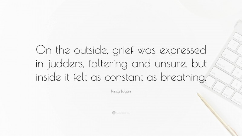 Kirsty Logan Quote: “On the outside, grief was expressed in judders, faltering and unsure, but inside it felt as constant as breathing.”