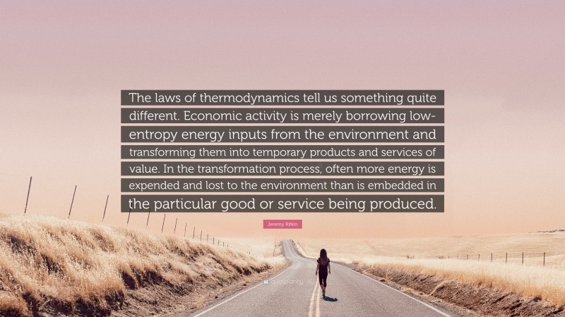 Jeremy Rifkin Quote: “The laws of thermodynamics tell us something quite different. Economic activity is merely borrowing low-entropy energy inputs from the environment and transforming them into temporary products and services of value. In the transformation process, often more energy is expended and lost to the environment than is embedded in the particular good or service being produced.”