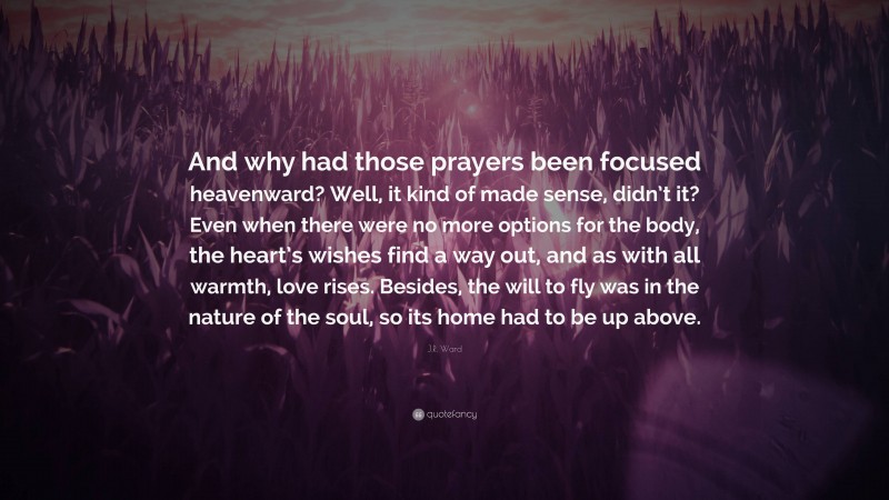 J.R. Ward Quote: “And why had those prayers been focused heavenward? Well, it kind of made sense, didn’t it? Even when there were no more options for the body, the heart’s wishes find a way out, and as with all warmth, love rises. Besides, the will to fly was in the nature of the soul, so its home had to be up above.”