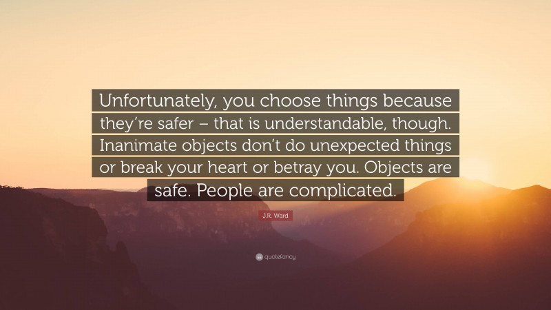 J.R. Ward Quote: “Unfortunately, you choose things because they’re safer – that is understandable, though. Inanimate objects don’t do unexpected things or break your heart or betray you. Objects are safe. People are complicated.”