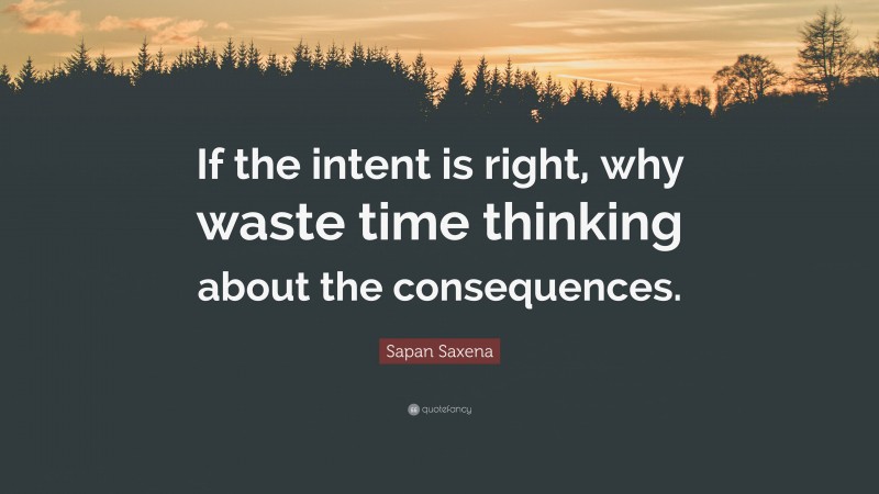 Sapan Saxena Quote: “If the intent is right, why waste time thinking about the consequences.”