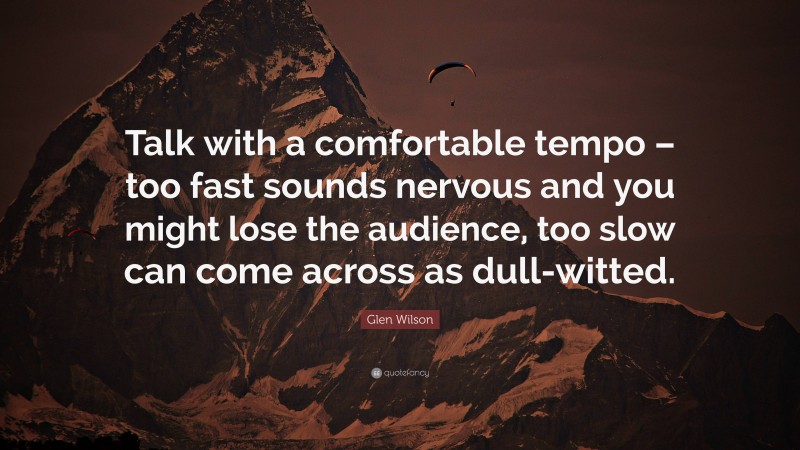 Glen Wilson Quote: “Talk with a comfortable tempo – too fast sounds nervous and you might lose the audience, too slow can come across as dull-witted.”