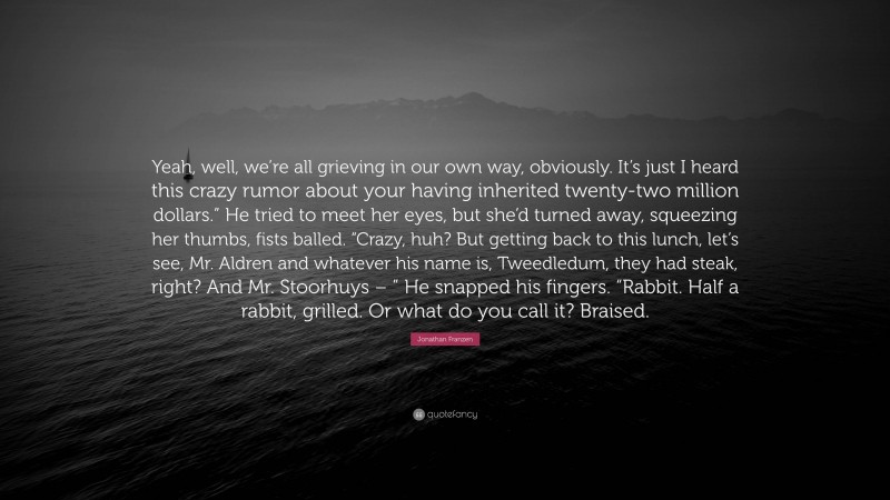 Jonathan Franzen Quote: “Yeah, well, we’re all grieving in our own way, obviously. It’s just I heard this crazy rumor about your having inherited twenty-two million dollars.” He tried to meet her eyes, but she’d turned away, squeezing her thumbs, fists balled. “Crazy, huh? But getting back to this lunch, let’s see, Mr. Aldren and whatever his name is, Tweedledum, they had steak, right? And Mr. Stoorhuys – ” He snapped his fingers. “Rabbit. Half a rabbit, grilled. Or what do you call it? Braised.”