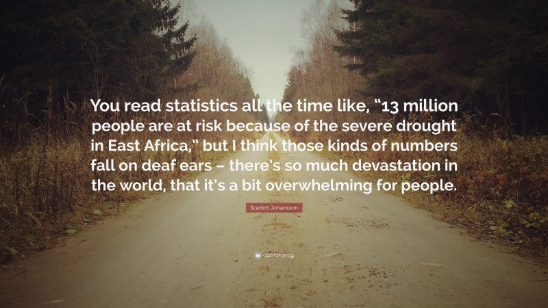 Scarlett Johansson Quote: “You read statistics all the time like, “13 million people are at risk because of the severe drought in East Africa,” but I think those kinds of numbers fall on deaf ears – there’s so much devastation in the world, that it’s a bit overwhelming for people.”