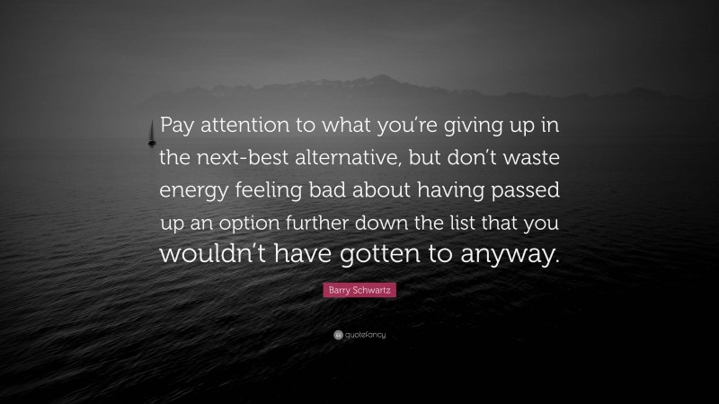 Barry Schwartz Quote: “Pay attention to what you’re giving up in the next-best alternative, but don’t waste energy feeling bad about having passed up an option further down the list that you wouldn’t have gotten to anyway.”