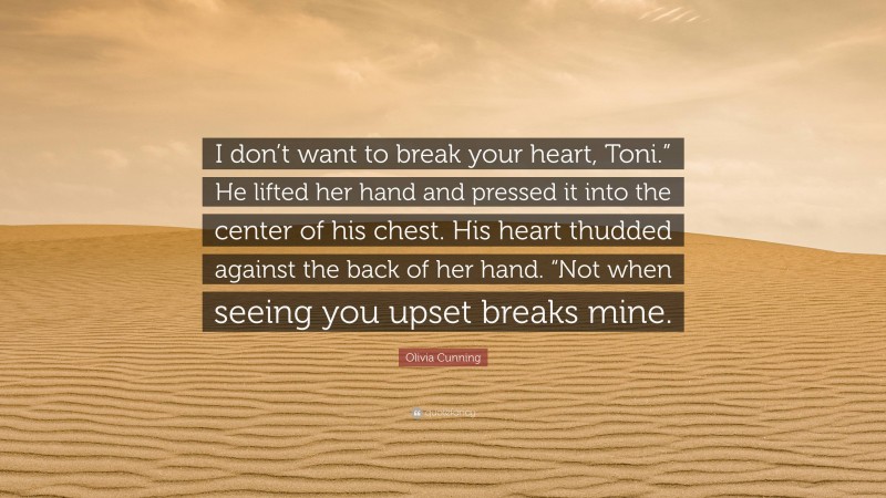 Olivia Cunning Quote: “I don’t want to break your heart, Toni.” He lifted her hand and pressed it into the center of his chest. His heart thudded against the back of her hand. “Not when seeing you upset breaks mine.”