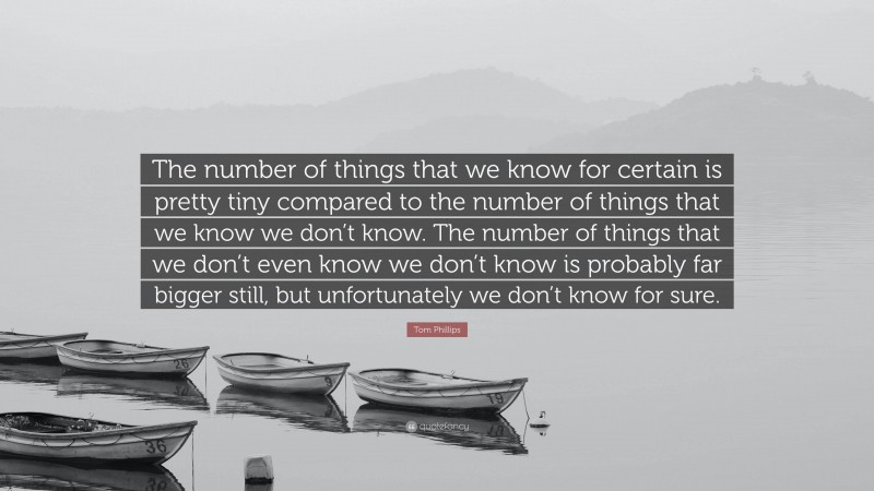 Tom Phillips Quote: “The number of things that we know for certain is pretty tiny compared to the number of things that we know we don’t know. The number of things that we don’t even know we don’t know is probably far bigger still, but unfortunately we don’t know for sure.”