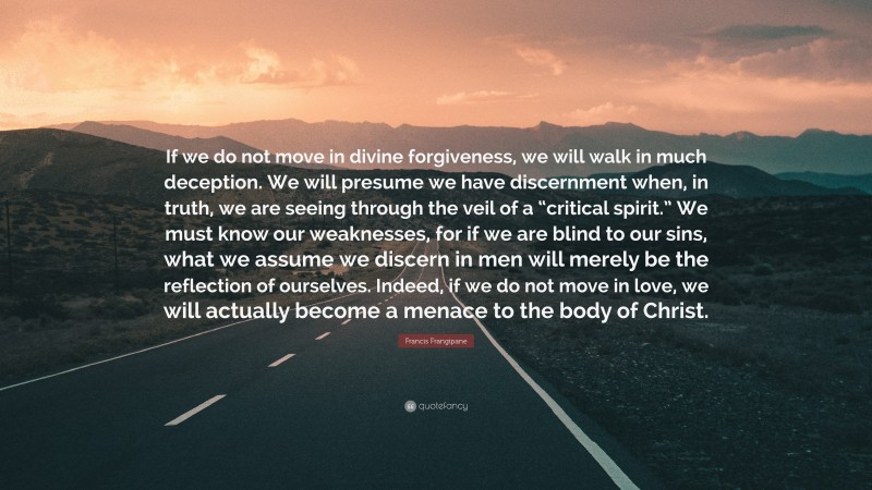 Francis Frangipane Quote: “If we do not move in divine forgiveness, we will walk in much deception. We will presume we have discernment when, in truth, we are seeing through the veil of a “critical spirit.” We must know our weaknesses, for if we are blind to our sins, what we assume we discern in men will merely be the reflection of ourselves. Indeed, if we do not move in love, we will actually become a menace to the body of Christ.”