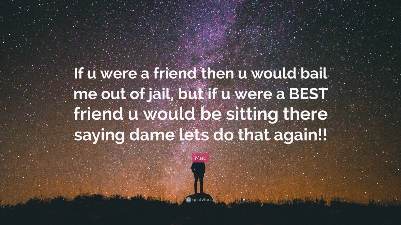 Mac Quote: “If u were a friend then u would bail me out of jail, but if u were a BEST friend u would be sitting there saying dame lets do that again!!”
