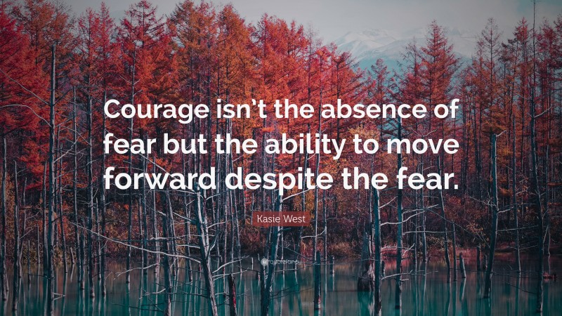 Kasie West Quote: “Courage isn’t the absence of fear but the ability to move forward despite the fear.”