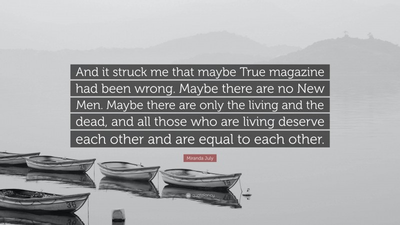 Miranda July Quote: “And it struck me that maybe True magazine had been wrong. Maybe there are no New Men. Maybe there are only the living and the dead, and all those who are living deserve each other and are equal to each other.”