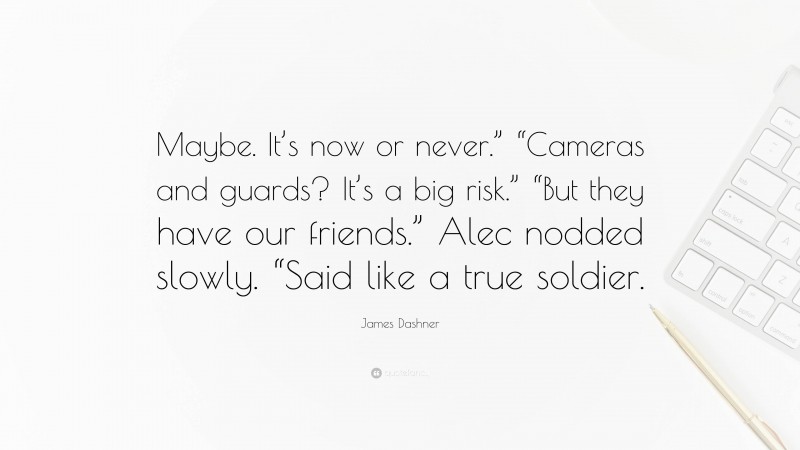 James Dashner Quote: “Maybe. It’s now or never.” “Cameras and guards? It’s a big risk.” “But they have our friends.” Alec nodded slowly. “Said like a true soldier.”