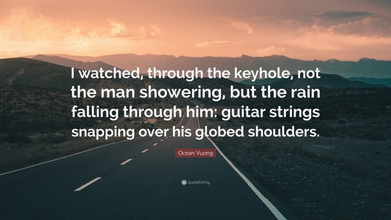 Ocean Vuong Quote: “I watched, through the keyhole, not the man showering, but the rain falling through him: guitar strings snapping over his globed shoulders.”