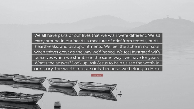 Susie Larson Quote: “We all have parts of our lives that we wish were different. We all carry around in our hearts a measure of grief from regrets, hurts, heartbreaks, and disappointments. We feel the ache in our soul when things don’t go the way we’d hoped. We feel frustrated with ourselves when we stumble in the same ways we have for years. What’s the answer? Look up. Ask Jesus to help us see the worth in our story, the worth in our souls, because we belong to Him.”