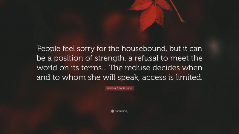 Jessica Francis Kane Quote: “People feel sorry for the housebound, but it can be a position of strength, a refusal to meet the world on its terms... The recluse decides when and to whom she will speak, access is limited.”