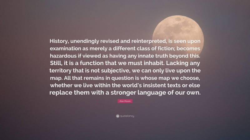 Alan Moore Quote: “History, unendingly revised and reinterpreted, is seen upon examination as merely a different class of fiction; becomes hazardous if viewed as having any innate truth beyond this. Still, it is a function that we must inhabit. Lacking any territory that is not subjective, we can only live upon the map. All that remains in question is whose map we choose, whether we live within the world’s insistent texts or else replace them with a stronger language of our own.”