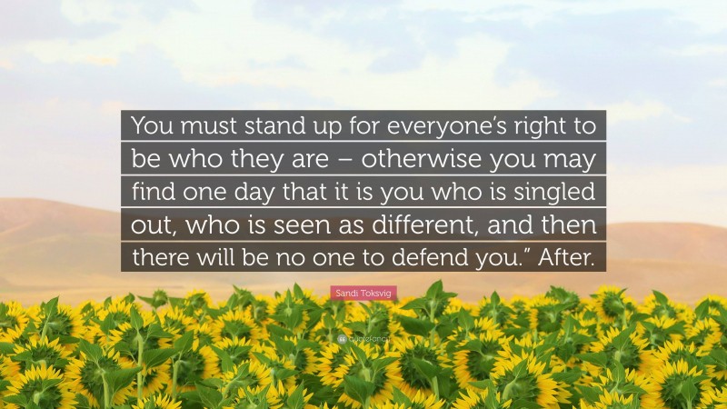 Sandi Toksvig Quote: “You must stand up for everyone’s right to be who they are – otherwise you may find one day that it is you who is singled out, who is seen as different, and then there will be no one to defend you.” After.”