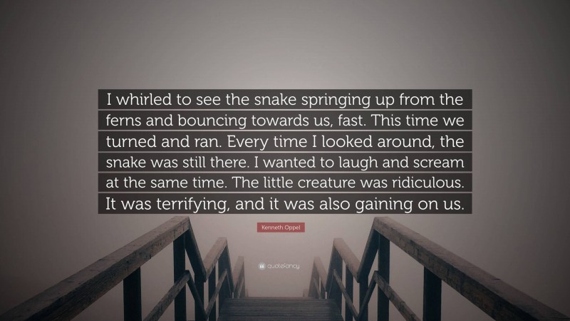 Kenneth Oppel Quote: “I whirled to see the snake springing up from the ferns and bouncing towards us, fast. This time we turned and ran. Every time I looked around, the snake was still there. I wanted to laugh and scream at the same time. The little creature was ridiculous. It was terrifying, and it was also gaining on us.”