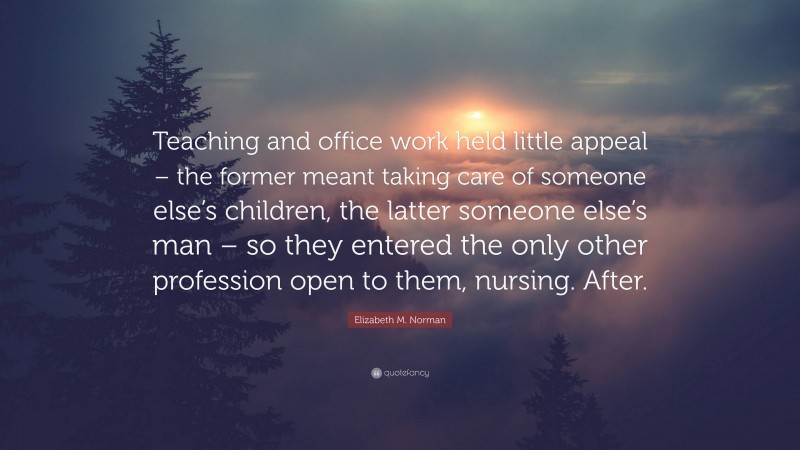 Elizabeth M. Norman Quote: “Teaching and office work held little appeal – the former meant taking care of someone else’s children, the latter someone else’s man – so they entered the only other profession open to them, nursing. After.”
