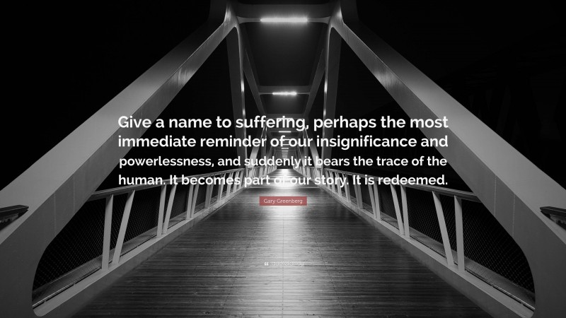 Gary Greenberg Quote: “Give a name to suffering, perhaps the most immediate reminder of our insignificance and powerlessness, and suddenly it bears the trace of the human. It becomes part of our story. It is redeemed.”