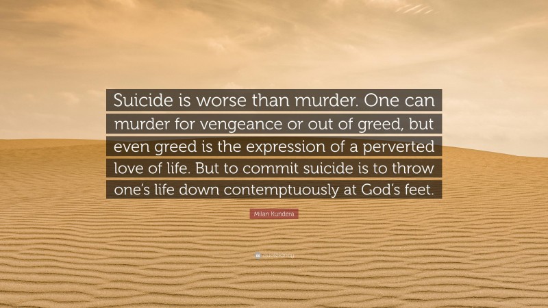 Milan Kundera Quote: “Suicide is worse than murder. One can murder for vengeance or out of greed, but even greed is the expression of a perverted love of life. But to commit suicide is to throw one’s life down contemptuously at God’s feet.”