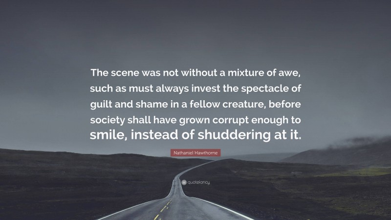 Nathaniel Hawthorne Quote: “The scene was not without a mixture of awe, such as must always invest the spectacle of guilt and shame in a fellow creature, before society shall have grown corrupt enough to smile, instead of shuddering at it.”
