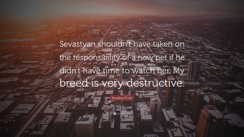 Kresley Cole Quote: “Sevastyan shouldn’t have taken on the responsibility of a new pet if he didn’t have time to watch her. My breed is very destructive.”