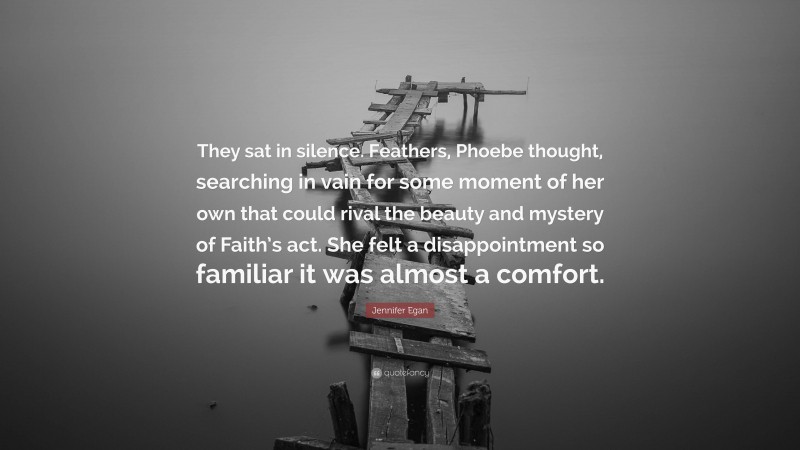 Jennifer Egan Quote: “They sat in silence. Feathers, Phoebe thought, searching in vain for some moment of her own that could rival the beauty and mystery of Faith’s act. She felt a disappointment so familiar it was almost a comfort.”