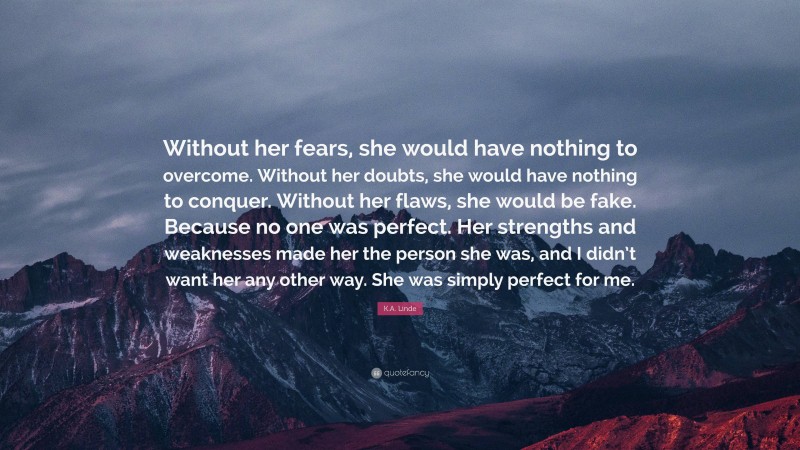 K.A. Linde Quote: “Without her fears, she would have nothing to overcome. Without her doubts, she would have nothing to conquer. Without her flaws, she would be fake. Because no one was perfect. Her strengths and weaknesses made her the person she was, and I didn’t want her any other way. She was simply perfect for me.”